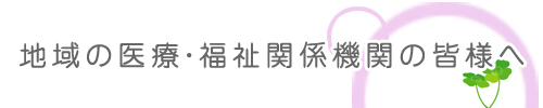 地域の医療・福祉関係機関の皆様へ